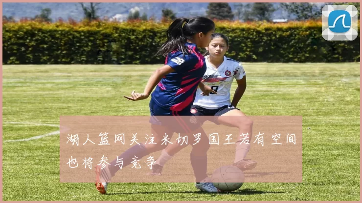 湖人篮网关注米切罗国王若有空间也将参与竞争