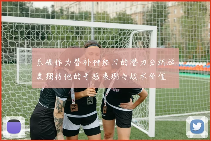 乐福作为替补神经刀的潜力分析适度期待他的手感表现与战术价值