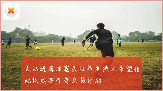 美记透露活塞关注希罗热火希望借此促成字母哥交易计划