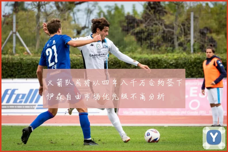 火箭队或将以四年八千万合约签下伊森自由市场优先级不高分析