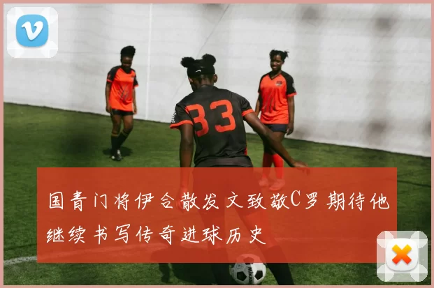 国青门将伊合散发文致敬C罗期待他继续书写传奇进球历史