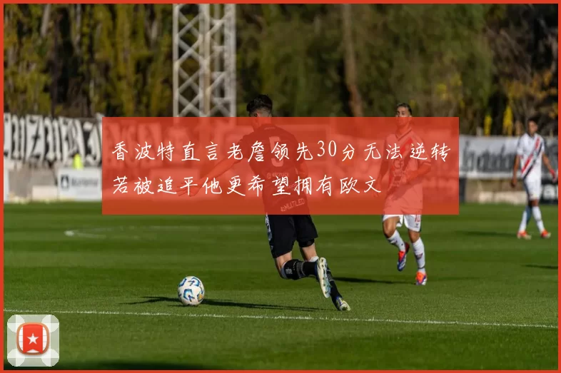 香波特直言老詹领先30分无法逆转若被追平他更希望拥有欧文