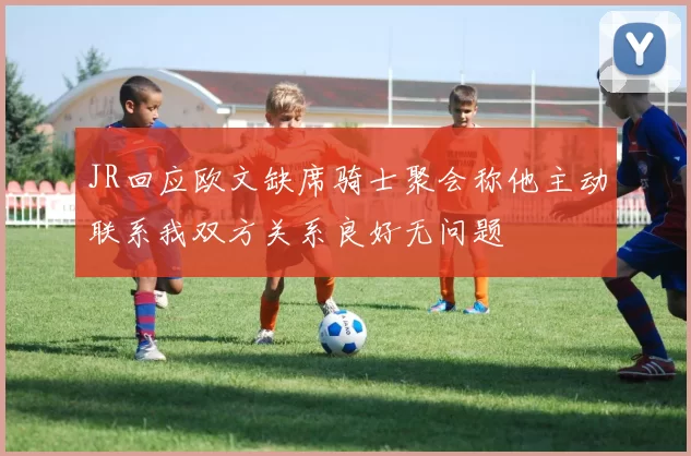 JR回应欧文缺席骑士聚会称他主动联系我双方关系良好无问题