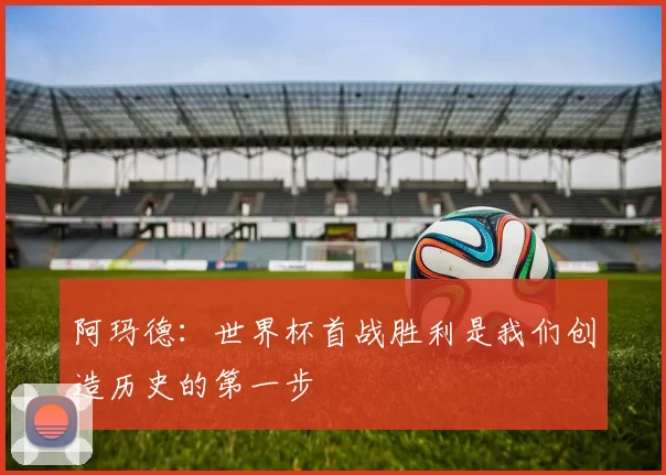 阿玛德：世界杯首战胜利是我们创造历史的第一步