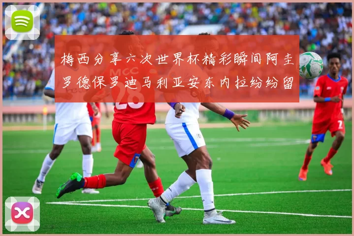 梅西分享六次世界杯精彩瞬间阿圭罗德保罗迪马利亚安东内拉纷纷留言互动
