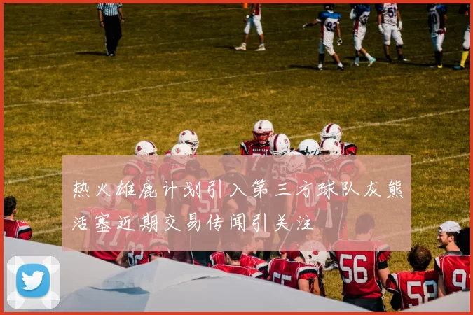 热火雄鹿计划引入第三方球队灰熊活塞近期交易传闻引关注